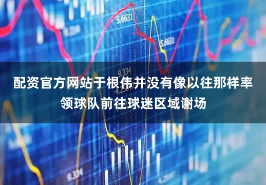 配资官方网站于根伟并没有像以往那样率领球队前往球迷区域谢场