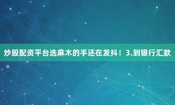 炒股配资平台选麻木的手还在发抖！3.到银行汇款