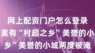 网上配资门户怎么登录导致这座素有“村超之乡”美誉的小城两度被淹