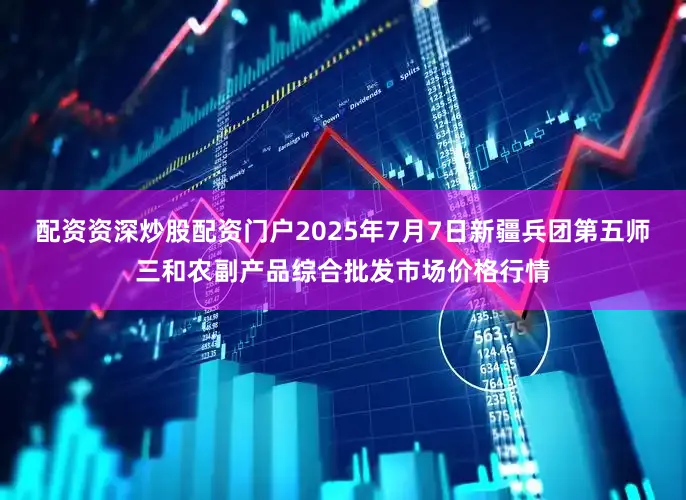 配资资深炒股配资门户2025年7月7日新疆兵团第五师三和农副产品综合批发市场价格行情