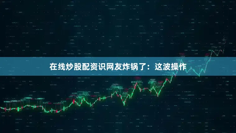 在线炒股配资识网友炸锅了：这波操作