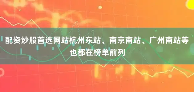 配资炒股首选网站杭州东站、南京南站、广州南站等也都在榜单前列