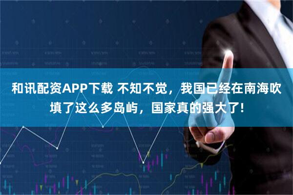 和讯配资APP下载 不知不觉，我国已经在南海吹填了这么多岛屿，国家真的强大了!