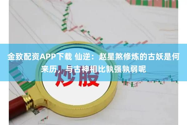 金致配资APP下载 仙逆：赵星煞修炼的古妖是何来历，与古神相比孰强孰弱呢