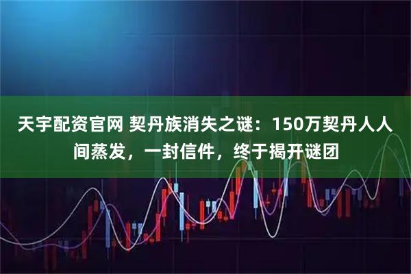 天宇配资官网 契丹族消失之谜：150万契丹人人间蒸发，一封信件，终于揭开谜团