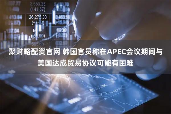 聚财略配资官网 韩国官员称在APEC会议期间与美国达成贸易协议可能有困难
