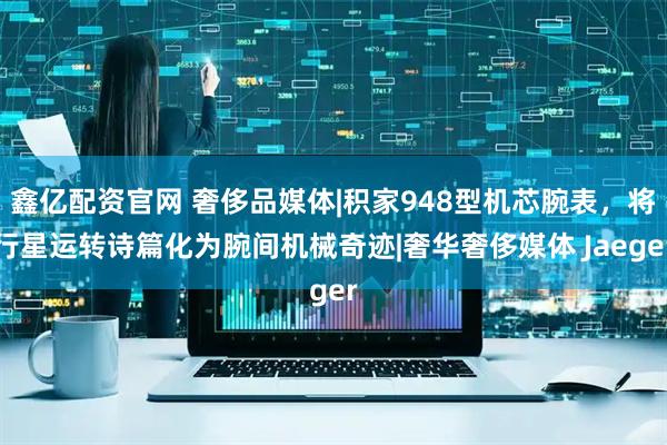 鑫亿配资官网 奢侈品媒体|积家948型机芯腕表，将行星运转诗篇化为腕间机械奇迹|奢华奢侈媒体 Jaeger